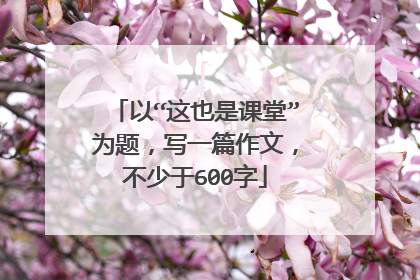 以“这也是课堂”为题，写一篇作文，不少于600字