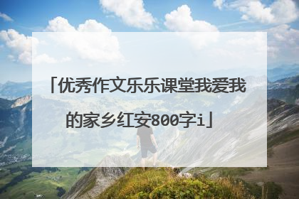 优秀作文乐乐课堂我爱我的家乡红安800字i