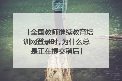 全国教师继续教育培训网登录时,为什么总是正在提交稍后
