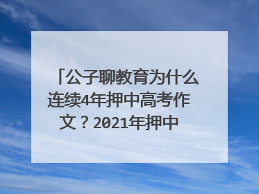 公子聊教育为什么连续4年押中高考作文?2021年押中的怎么样?