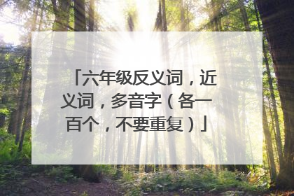 六年级反义词,近义词,多音字(各一百个,不要重复)