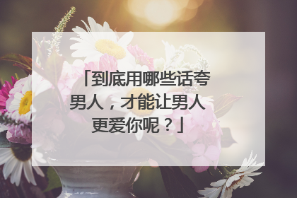 到底用哪些话夸男人,才能让男人更爱你呢?
