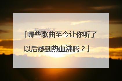 哪些歌曲至今让你听了以后感到热血沸腾？