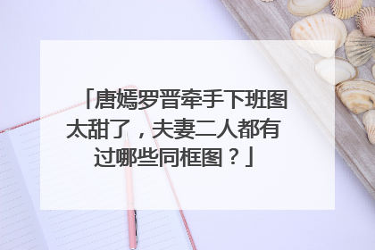 唐嫣罗晋牵手下班图太甜了，夫妻二人都有过哪些同框图？