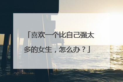 喜欢一个比自己强太多的女生，怎么办？