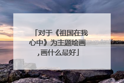 对于《祖国在我心中》为主题绘画,画什么最好
