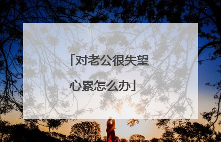 对老公很失望心累怎么办