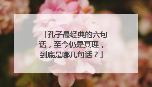 孔子最经典的六句话，至今仍是真理，到底是哪几句话？