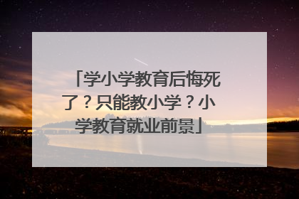 学小学教育后悔死了？只能教小学？小学教育就业前景