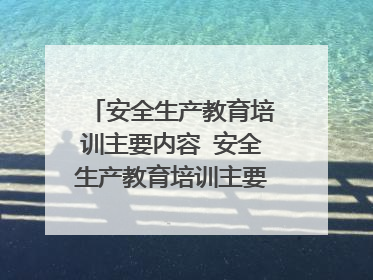 安全生产教育培训主要内容 安全生产教育培训主要内容有哪些