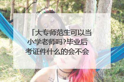 大专师范生可以当小学老师吗?毕业后考证件什么的会不会很难考到?