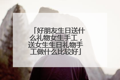 好朋友生日送什么礼物女生手工,送女生生日礼物手工做什么比较好