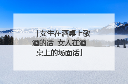 女生在酒桌上敬酒的话 女人在酒桌上的场面话