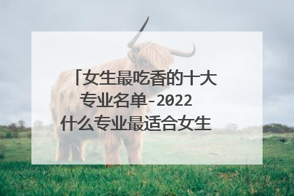 女生最吃香的十大专业名单-2022什么专业最适合女生?(填志愿必看)