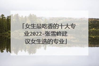 女生最吃香的十大专业2022-张雪峰建议女生选的专业
