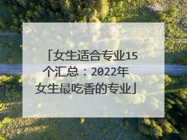 女生适合专业15个汇总：2022年女生最吃香的专业