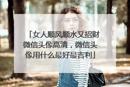 女人顺风顺水又招财微信头像高清，微信头像用什么最好最吉利