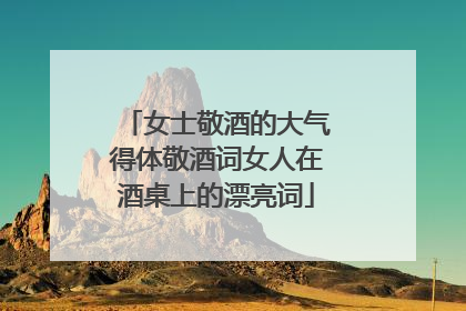 女士敬酒的大气得体敬酒词女人在酒桌上的漂亮词