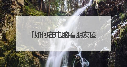 如何在电脑看朋友圈 开启朋友圈网页版