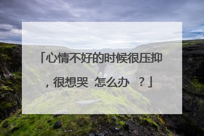 心情不好的时候很压抑,很想哭 怎么办 ?