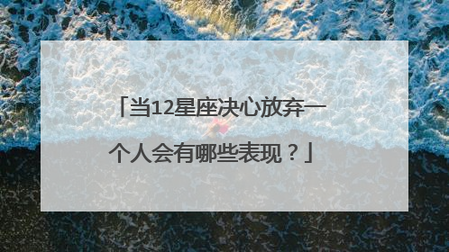 当12星座决心放弃一个人会有哪些表现？
