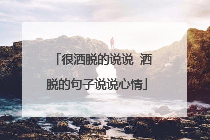 很洒脱的说说 洒脱的句子说说心情