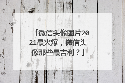 微信头像图片2021最火爆，微信头像那些最吉利？