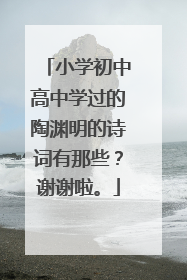 小学初中高中学过的陶渊明的诗词有那些?谢谢啦。