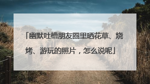 幽默吐槽朋友圈里晒花草、烧烤、游玩的照片，怎么说呢