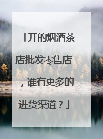 开的烟酒茶店批发零售店,谁有更多的进货渠道?