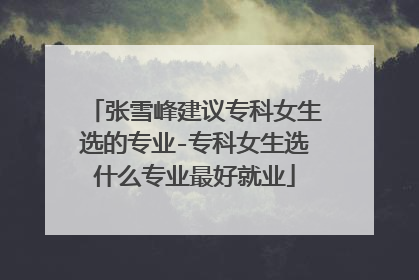 张雪峰建议专科女生选的专业-专科女生选什么专业最好就业