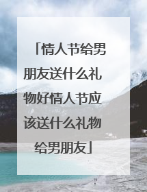 情人节给男朋友送什么礼物好情人节应该送什么礼物给男朋友