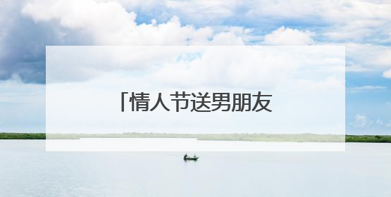 情人节送男朋友什么礼物合适