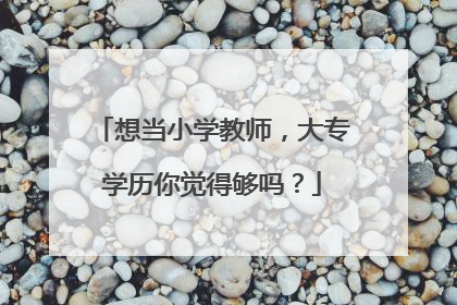 想当小学教师,大专学历你觉得够吗?