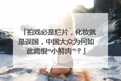 拍戏必是烂片,化妆就是误国,中国大众为何如此痛恨“小鲜肉”?