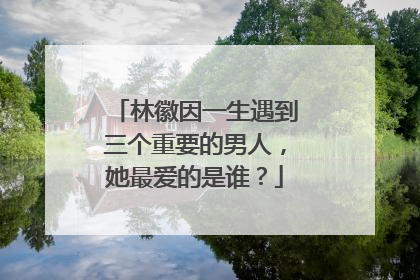 林徽因一生遇到三个重要的男人，她最爱的是谁？