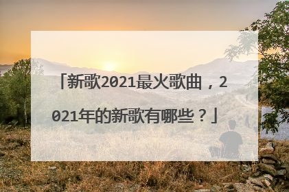 新歌2021最火歌曲,2021年的新歌有哪些?