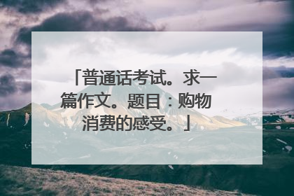 普通话考试。求一篇作文。题目:购物消费的感受。