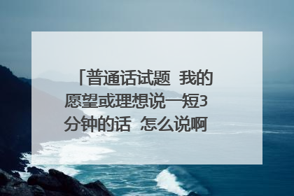 普通话试题 我的愿望或理想说一短3分钟的话 怎么说啊求解！！！