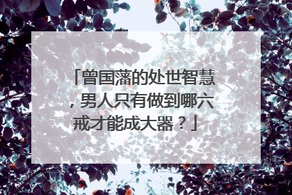 曾国藩的处世智慧，男人只有做到哪六戒才能成大器？