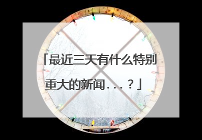 最近三天有什么特别重大的新闻...？