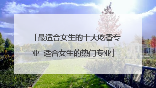 最适合女生的十大吃香专业 适合女生的热门专业