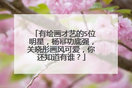 有绘画才艺的5位明星，杨幂功底强，关晓彤画风可爱，你还知道有谁？