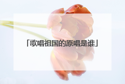 歌唱祖国的原唱是谁