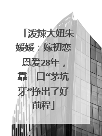 泼辣大妞朱媛媛：嫁初恋恩爱28年，靠一口“茅坑牙”挣出了好前程