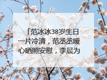 范冰冰38岁生日一片冷清,范丞丞暖心晒照安慰,李晨为什么消失了?