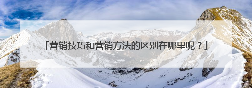 营销技巧和营销方法的区别在哪里呢?
