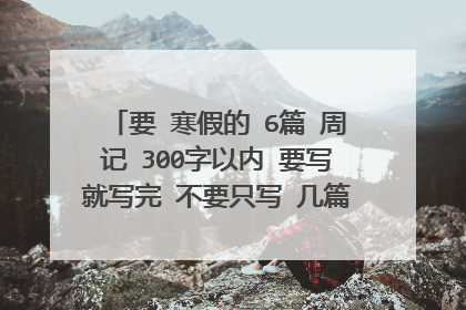 要 寒假的 6篇 周记 300字以内 要写就写完 不要只写 几篇 要写的多贴近生活 写得好 我会加分哦