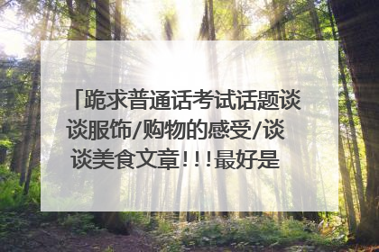 跪求普通话考试话题谈谈服饰/购物的感受/谈谈美食文章!!!最好是现编的!! 拜托了