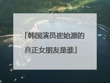 韩国演员崔始源的真正女朋友是谁
